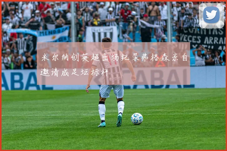 米尔纳创英超出场纪录弗格森亲自邀请成足坛标杆