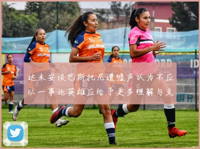 达米安谈巴斯托尼遭嘘声认为不应以一事论英雄应给予更多理解与支持