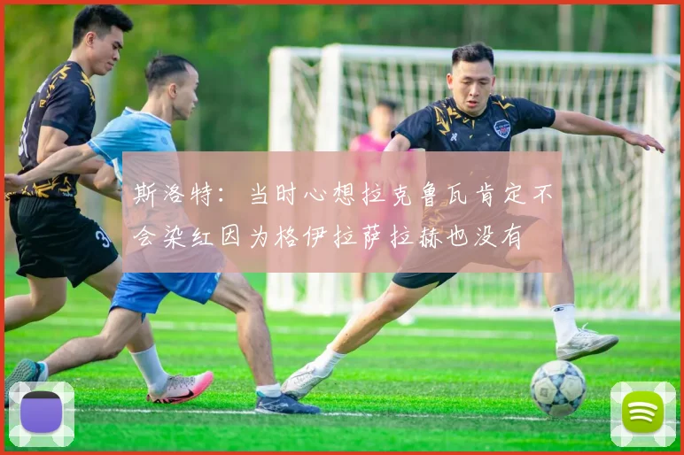 斯洛特：当时心想拉克鲁瓦肯定不会染红因为格伊拉萨拉赫也没有