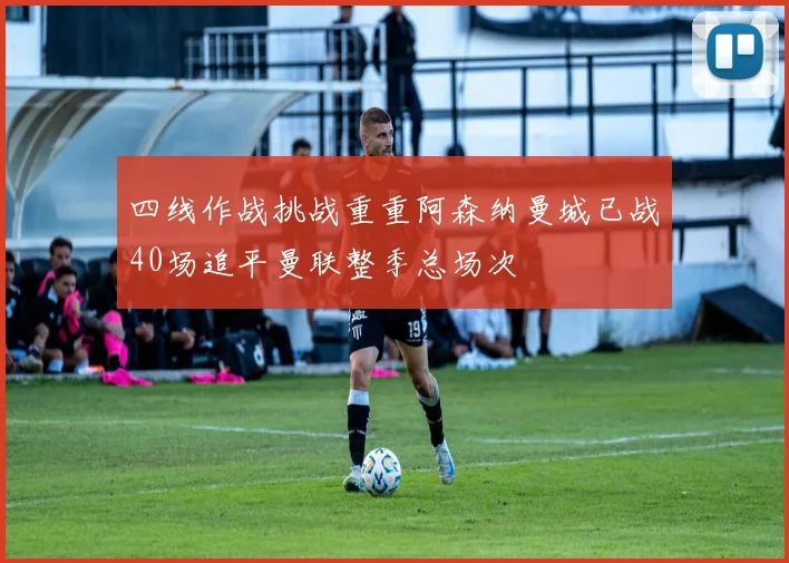 四线作战挑战重重阿森纳曼城已战40场追平曼联整季总场次