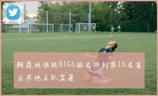 阿森纳领跑BIG6排名热刺第16名落后其他五队显著