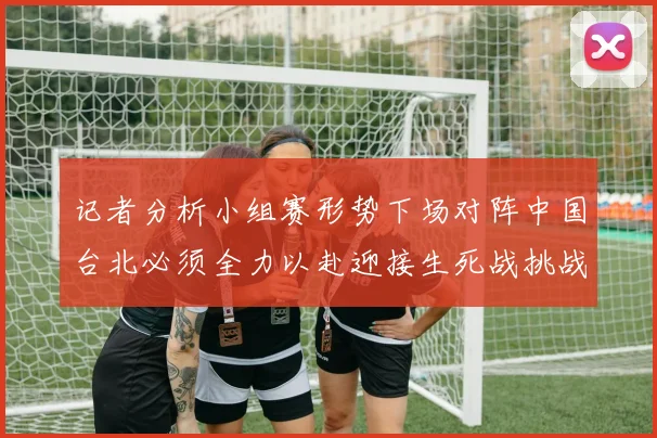记者分析小组赛形势下场对阵中国台北必须全力以赴迎接生死战挑战