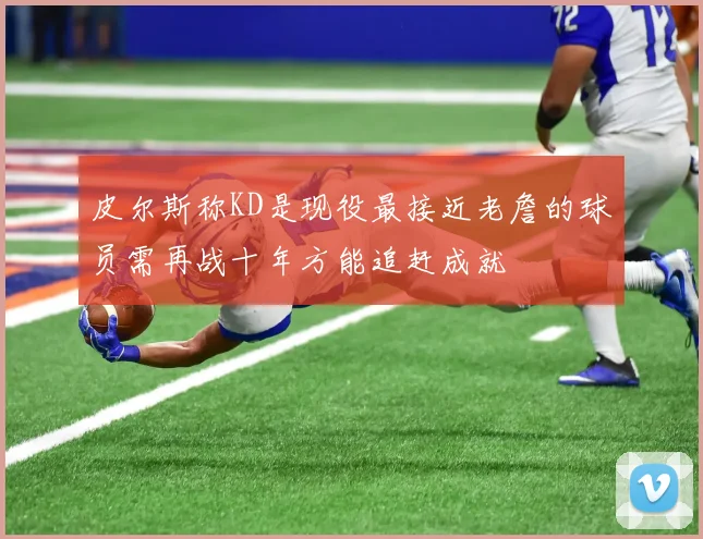 皮尔斯称KD是现役最接近老詹的球员需再战十年方能追赶成就