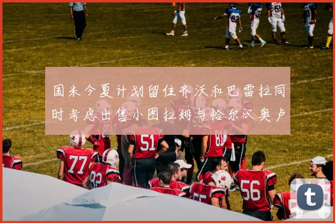 国米今夏计划留住齐沃和巴雷拉同时考虑出售小图拉姆与恰尔汉奥卢