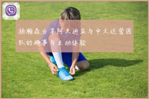 杨瀚森分享阿夫迪亚与中文运营团队的趣事与互动体验