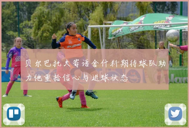 贝尔巴托夫寄语舍什科期待球队助力他重拾信心与进球状态