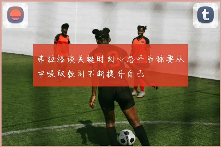 弗拉格谈关键时刻心态平和称要从中吸取教训不断提升自己