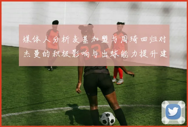 媒体人分析麦基加盟与周琦回归对杰曼的积极影响与出球能力提升建议