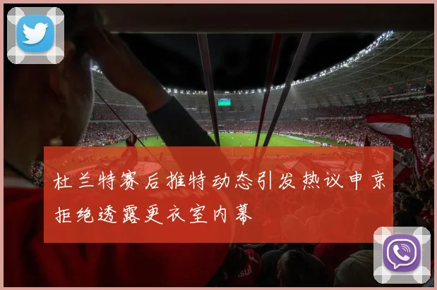 杜兰特赛后推特动态引发热议申京拒绝透露更衣室内幕