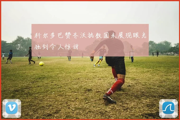 科尔多巴赞齐沃执教国米展现眼光独到令人惊讶