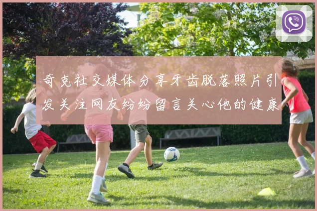 奇克社交媒体分享牙齿脱落照片引发关注网友纷纷留言关心他的健康状况