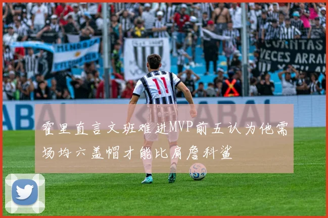 霍里直言文班难进MVP前五认为他需场均六盖帽才能比肩詹科鲨